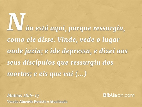 Não está aqui, porque ressurgiu, como ele disse. Vinde, vede o lugar onde jazia;e ide depressa, e dizei aos seus discípulos que ressurgiu dos mortos; e eis que 