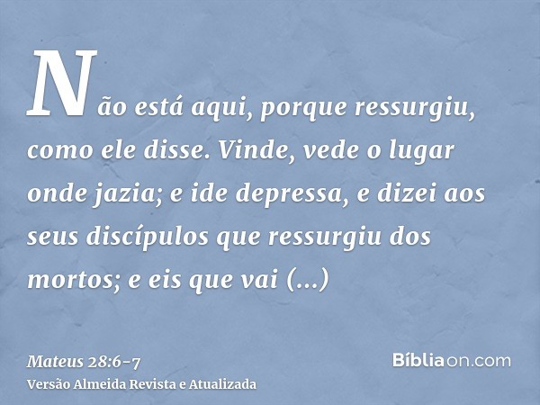 Não está aqui, porque ressurgiu, como ele disse. Vinde, vede o lugar onde jazia;e ide depressa, e dizei aos seus discípulos que ressurgiu dos mortos; e eis que 