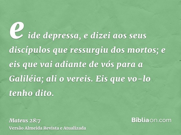 e ide depressa, e dizei aos seus discípulos que ressurgiu dos mortos; e eis que vai adiante de vós para a Galiléia; ali o vereis. Eis que vo-lo tenho dito.