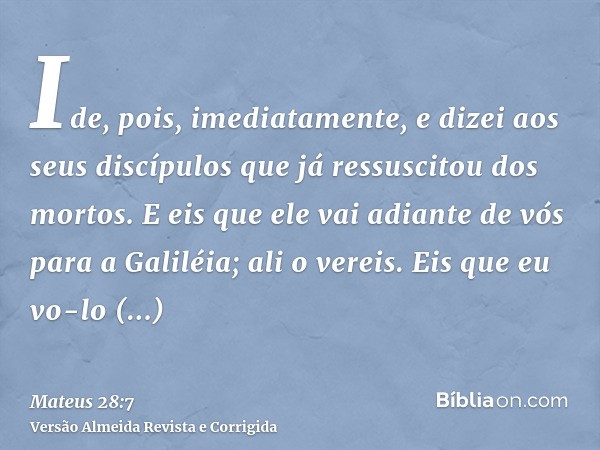 Ide, pois, imediatamente, e dizei aos seus discípulos que já ressuscitou dos mortos. E eis que ele vai adiante de vós para a Galiléia; ali o vereis. Eis que eu 