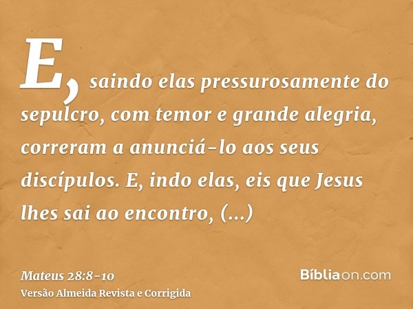 E, saindo elas pressurosamente do sepulcro, com temor e grande alegria, correram a anunciá-lo aos seus discípulos.E, indo elas, eis que Jesus lhes sai ao encont