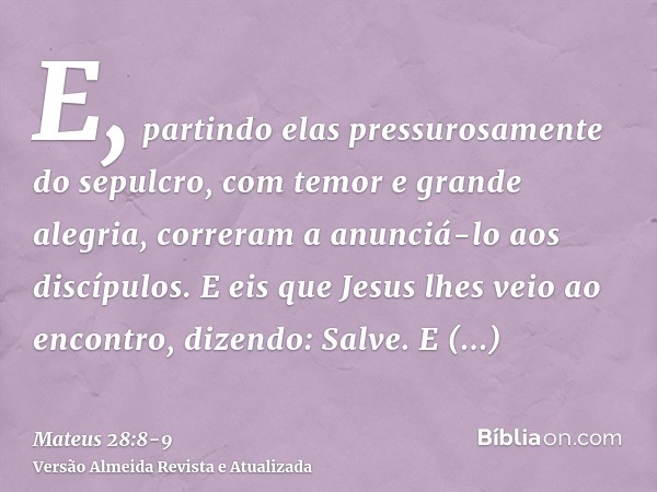 E, partindo elas pressurosamente do sepulcro, com temor e grande alegria, correram a anunciá-lo aos discípulos.E eis que Jesus lhes veio ao encontro, dizendo: S