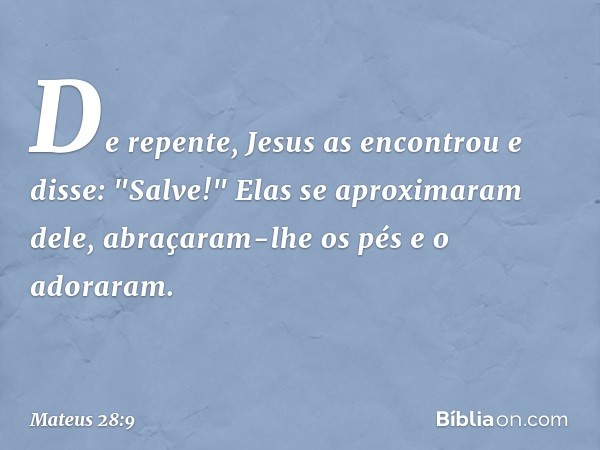 De repente, Jesus as encontrou e disse: "Salve!" Elas se aproximaram dele, abraçaram-lhe os pés e o adoraram. -- Mateus 28:9