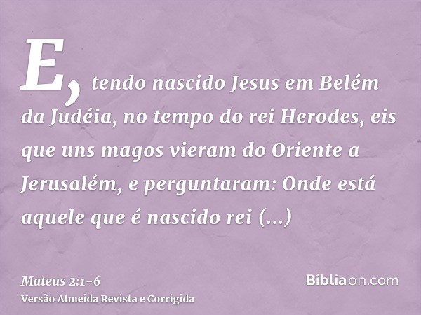 E, tendo nascido Jesus em Belém da Judéia, no tempo do rei Herodes, eis que uns magos vieram do Oriente a Jerusalém,e perguntaram: Onde está aquele que é nascid