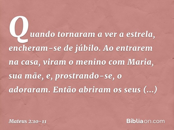 Quando tornaram a ver a estrela, encheram-se de júbilo. Ao entrarem na casa, viram o menino com Maria, sua mãe, e, prostrando-se, o adoraram. Então abriram os s