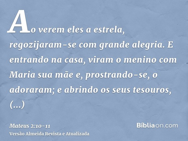 Ao verem eles a estrela, regozijaram-se com grande alegria.E entrando na casa, viram o menino com Maria sua mãe e, prostrando-se, o adoraram; e abrindo os seus 