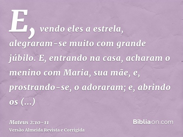 E, vendo eles a estrela, alegraram-se muito com grande júbilo.E, entrando na casa, acharam o menino com Maria, sua mãe, e, prostrando-se, o adoraram; e, abrindo