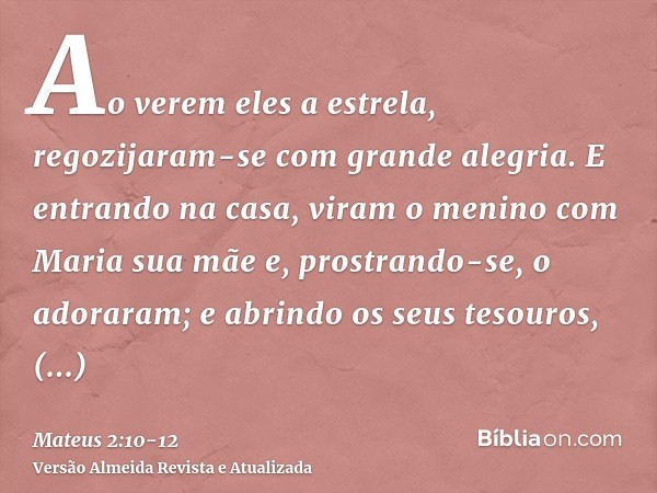 Ao verem eles a estrela, regozijaram-se com grande alegria.E entrando na casa, viram o menino com Maria sua mãe e, prostrando-se, o adoraram; e abrindo os seus 