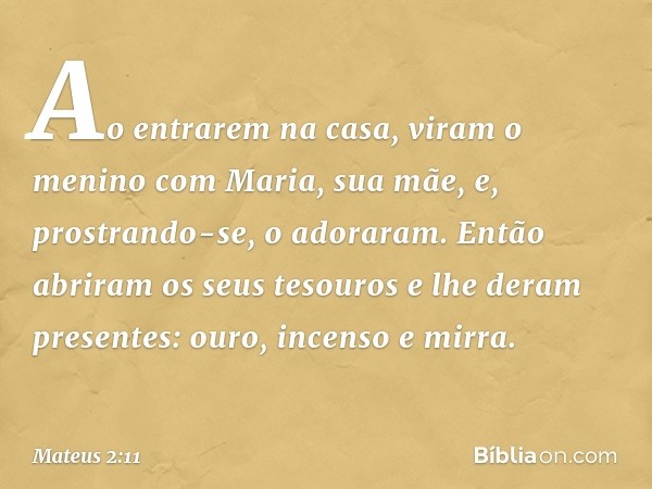 Ao entrarem na casa, viram o menino com Maria, sua mãe, e, prostrando-se, o adoraram. Então abriram os seus tesouros e lhe deram presentes: ouro, incenso e mirr