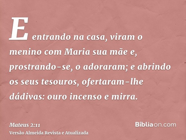 E entrando na casa, viram o menino com Maria sua mãe e, prostrando-se, o adoraram; e abrindo os seus tesouros, ofertaram-lhe dádivas: ouro incenso e mirra.