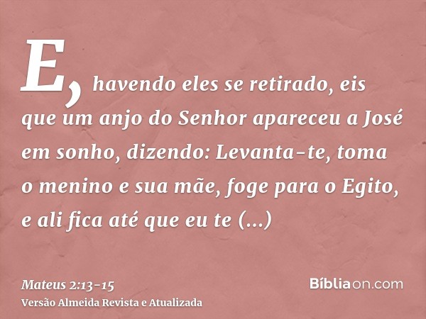 E, havendo eles se retirado, eis que um anjo do Senhor apareceu a José em sonho, dizendo: Levanta-te, toma o menino e sua mãe, foge para o Egito, e ali fica até