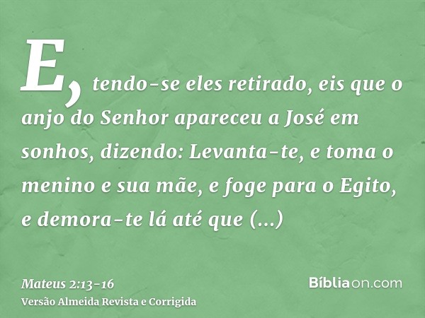 E, tendo-se eles retirado, eis que o anjo do Senhor apareceu a José em sonhos, dizendo: Levanta-te, e toma o menino e sua mãe, e foge para o Egito, e demora-te