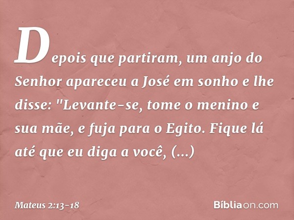 Depois que partiram, um anjo do Senhor apareceu a José em sonho e lhe disse: "Levante-se, tome o menino e sua mãe, e fuja para o Egito. Fique lá até que eu diga