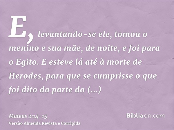 E, levantando-se ele, tomou o menino e sua mãe, de noite, e foi para o Egito.E esteve lá até à morte de Herodes, para que se cumprisse o que foi dito da parte d