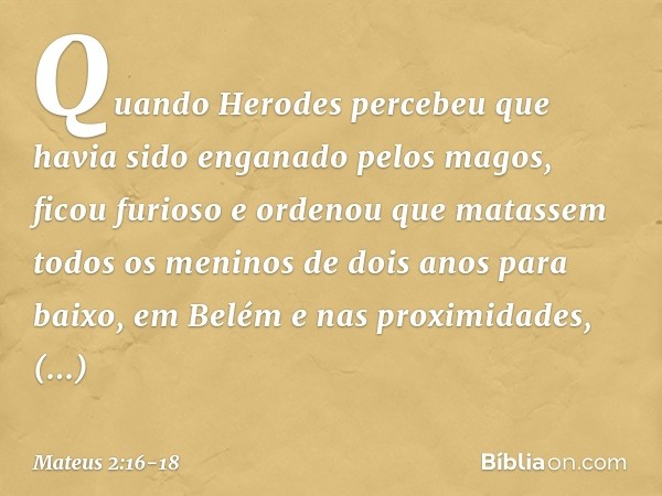 Quando Herodes percebeu que havia sido enganado pelos magos, ficou furioso e ordenou que matassem todos os meninos de dois anos para baixo, em Belém e nas proxi