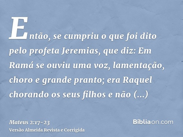 Então, se cumpriu o que foi dito pelo profeta Jeremias, que diz:Em Ramá se ouviu uma voz, lamentação, choro e grande pranto; era Raquel chorando os seus filhos 