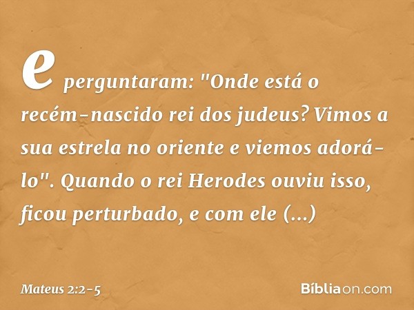 e perguntaram: "Onde está o recém-nascido rei dos judeus? Vimos a sua estrela no oriente e viemos adorá-lo". Quando o rei Herodes ouviu isso, ficou perturbado, 