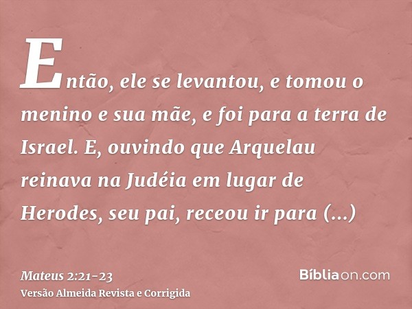 Então, ele se levantou, e tomou o menino e sua mãe, e foi para a terra de Israel.E, ouvindo que Arquelau reinava na Judéia em lugar de Herodes, seu pai, receou 