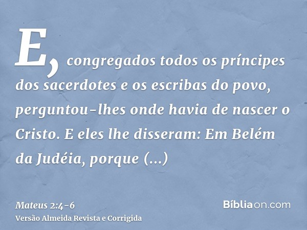 E, congregados todos os príncipes dos sacerdotes e os escribas do povo, perguntou-lhes onde havia de nascer o Cristo.E eles lhe disseram: Em Belém da Judéia, po