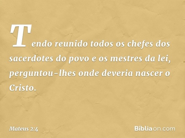 Tendo reunido todos os chefes dos sacerdotes do povo e os mestres da lei, perguntou-lhes onde deveria nascer o Cristo. -- Mateus 2:4