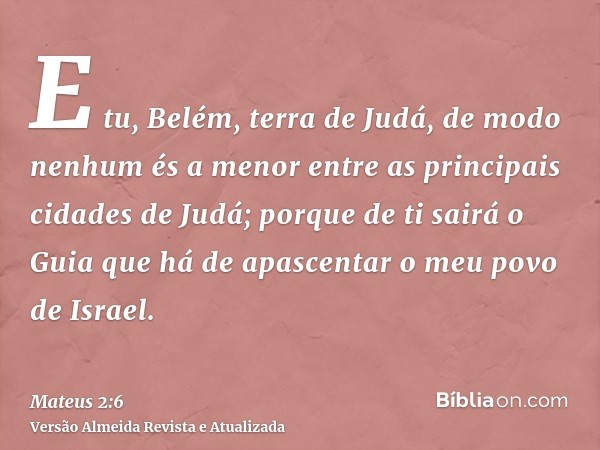 E tu, Belém, terra de Judá, de modo nenhum és a menor entre as principais cidades de Judá; porque de ti sairá o Guia que há de apascentar o meu povo de Israel.