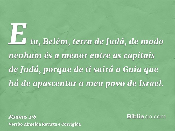 E tu, Belém, terra de Judá, de modo nenhum és a menor entre as capitais de Judá, porque de ti sairá o Guia que há de apascentar o meu povo de Israel.