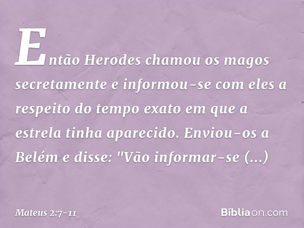 Então Herodes chamou os magos secretamente e informou-se com eles a respeito do tempo exato em que a estrela tinha aparecido. Enviou-os a Belém e disse: "Vão in