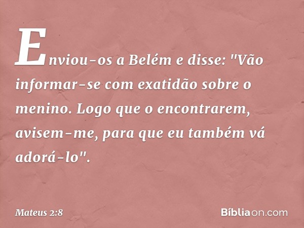 Enviou-os a Belém e disse: "Vão informar-se com exatidão sobre o menino. Logo que o encontrarem, avisem-me, para que eu também vá adorá-lo". -- Mateus 2:8