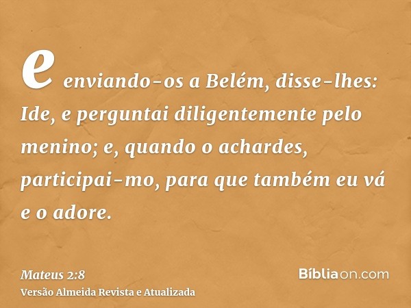 e enviando-os a Belém, disse-lhes: Ide, e perguntai diligentemente pelo menino; e, quando o achardes, participai-mo, para que também eu vá e o adore.