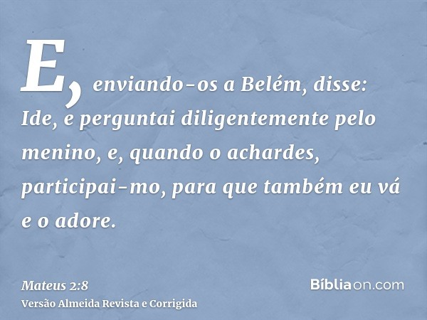 E, enviando-os a Belém, disse: Ide, e perguntai diligentemente pelo menino, e, quando o achardes, participai-mo, para que também eu vá e o adore.
