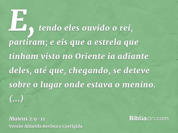 E, tendo eles ouvido o rei, partiram; e eis que a estrela que tinham visto no Oriente ia adiante deles, até que, chegando, se deteve sobre o lugar onde estava o