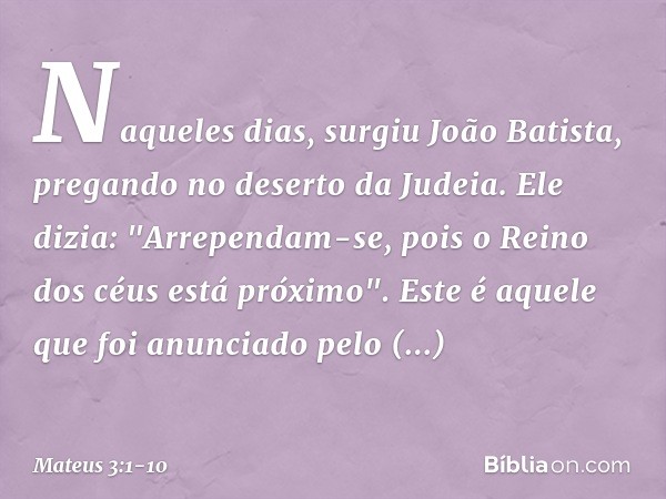 Naqueles dias, surgiu João Batista, pregando no deserto da Judeia. Ele dizia: "Arrependam-se, pois o Reino dos céus está próximo". Este é aquele que foi anuncia