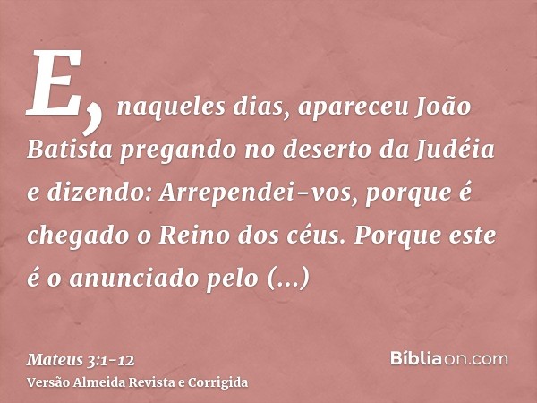 E, naqueles dias, apareceu João Batista pregando no deserto da Judéiae dizendo: Arrependei-vos, porque é chegado o Reino dos céus.Porque este é o anunciado pelo