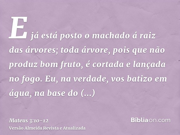 E já está posto o machado á raiz das árvores; toda árvore, pois que não produz bom fruto, é cortada e lançada no fogo.Eu, na verdade, vos batizo em água, na bas