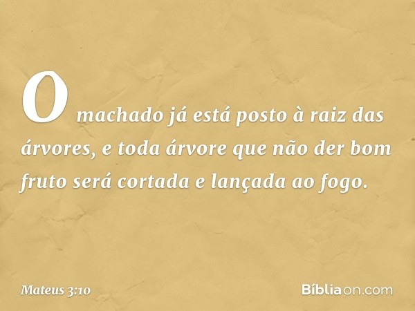 O machado já está posto à raiz das árvores, e toda árvore que não der bom fruto será cortada e lançada ao fogo. -- Mateus 3:10