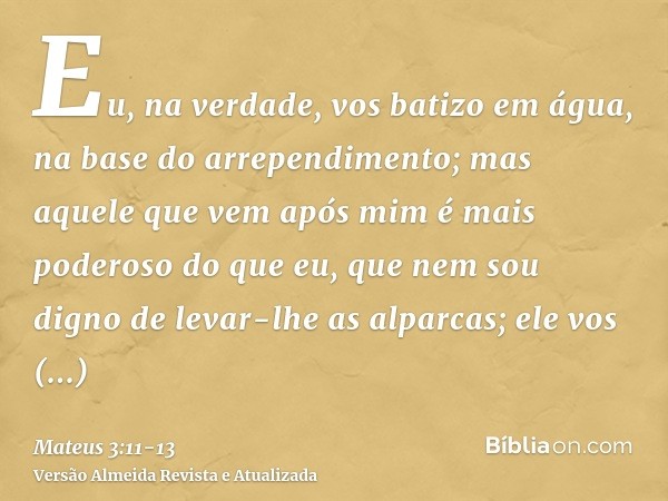 Eu, na verdade, vos batizo em água, na base do arrependimento; mas aquele que vem após mim é mais poderoso do que eu, que nem sou digno de levar-lhe as alparcas