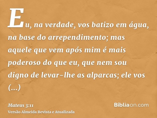 Eu, na verdade, vos batizo em água, na base do arrependimento; mas aquele que vem após mim é mais poderoso do que eu, que nem sou digno de levar-lhe as alparcas