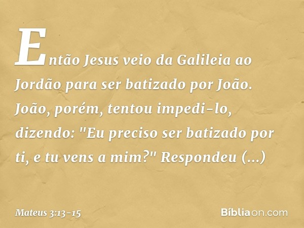 Então Jesus veio da Galileia ao Jordão para ser batizado por João. João, porém, tentou impedi-lo, dizendo: "Eu preciso ser batizado por ti, e tu vens a mim?" Re