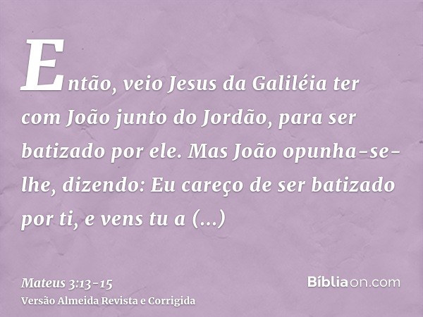 Então, veio Jesus da Galiléia ter com João junto do Jordão, para ser batizado por ele.Mas João opunha-se-lhe, dizendo: Eu careço de ser batizado por ti, e vens 