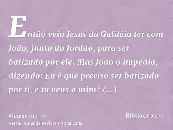 Então veio Jesus da Galiléia ter com João, junto do Jordão, para ser batizado por ele.Mas João o impedia, dizendo: Eu é que preciso ser batizado por ti, e tu ve