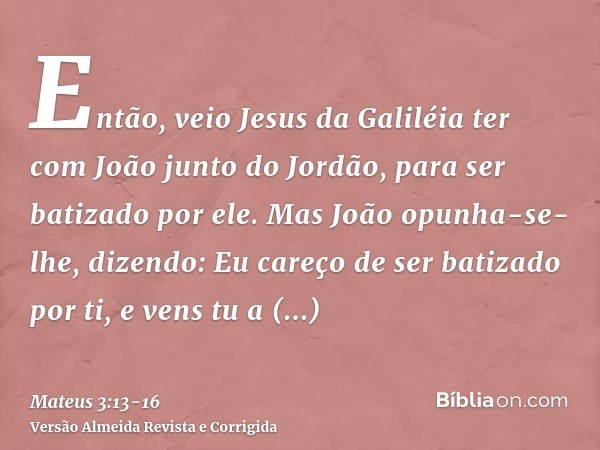 Então, veio Jesus da Galiléia ter com João junto do Jordão, para ser batizado por ele.Mas João opunha-se-lhe, dizendo: Eu careço de ser batizado por ti, e vens 