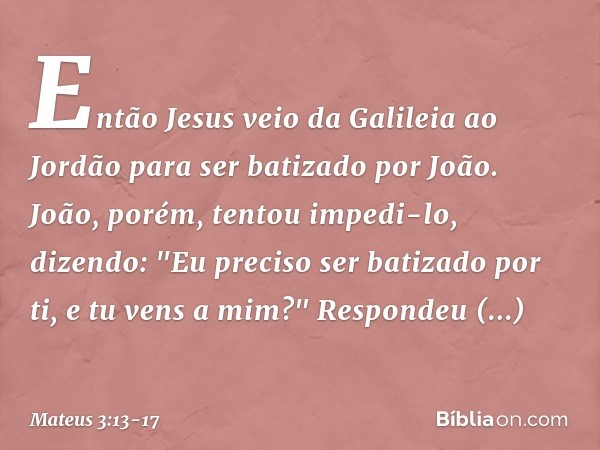 Então Jesus veio da Galileia ao Jordão para ser batizado por João. João, porém, tentou impedi-lo, dizendo: "Eu preciso ser batizado por ti, e tu vens a mim?" Re