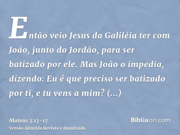 Então veio Jesus da Galiléia ter com João, junto do Jordão, para ser batizado por ele.Mas João o impedia, dizendo: Eu é que preciso ser batizado por ti, e tu ve