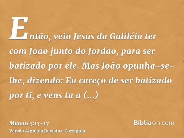 Então, veio Jesus da Galiléia ter com João junto do Jordão, para ser batizado por ele.Mas João opunha-se-lhe, dizendo: Eu careço de ser batizado por ti, e vens 