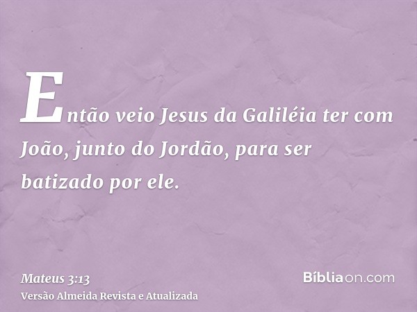 Então veio Jesus da Galiléia ter com João, junto do Jordão, para ser batizado por ele.