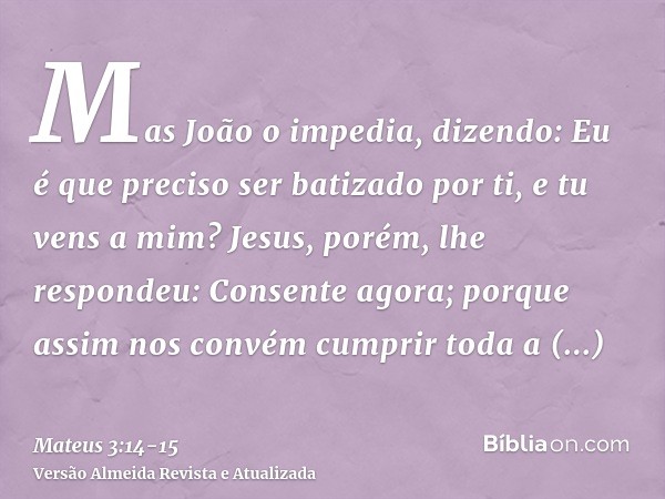 Mas João o impedia, dizendo: Eu é que preciso ser batizado por ti, e tu vens a mim?Jesus, porém, lhe respondeu: Consente agora; porque assim nos convém cumprir 