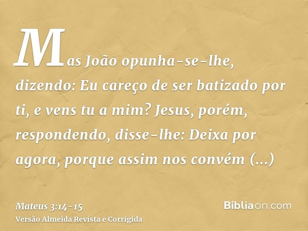 Mas João opunha-se-lhe, dizendo: Eu careço de ser batizado por ti, e vens tu a mim?Jesus, porém, respondendo, disse-lhe: Deixa por agora, porque assim nos convé