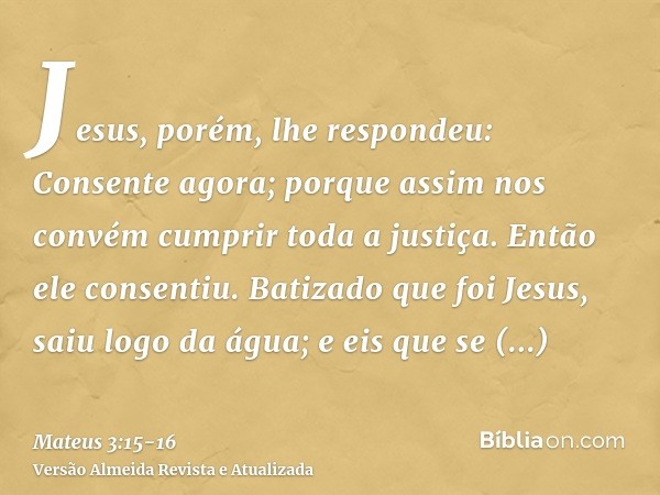 Jesus, porém, lhe respondeu: Consente agora; porque assim nos convém cumprir toda a justiça. Então ele consentiu.Batizado que foi Jesus, saiu logo da água; e ei