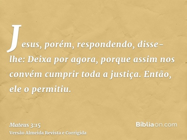 Jesus, porém, respondendo, disse-lhe: Deixa por agora, porque assim nos convém cumprir toda a justiça. Então, ele o permitiu.