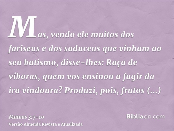 Mas, vendo ele muitos dos fariseus e dos saduceus que vinham ao seu batismo, disse-lhes: Raça de víboras, quem vos ensinou a fugir da ira vindoura?Produzi, pois